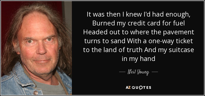 It was then I knew I'd had enough, Burned my credit card for fuel Headed out to where the pavement turns to sand With a one-way ticket to the land of truth And my suitcase in my hand - Neil Young