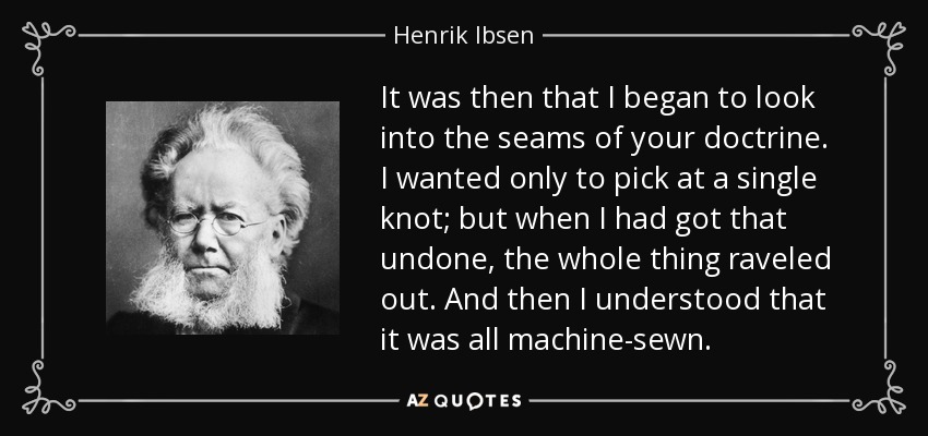It was then that I began to look into the seams of your doctrine. I wanted only to pick at a single knot; but when I had got that undone, the whole thing raveled out. And then I understood that it was all machine-sewn. - Henrik Ibsen