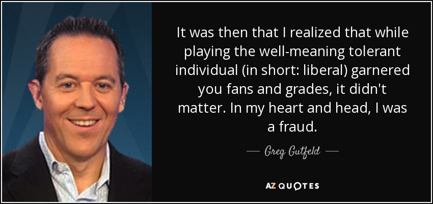 It was then that I realized that while playing the well-meaning tolerant individual (in short: liberal) garnered you fans and grades, it didn't matter. In my heart and head, I was a fraud. - Greg Gutfeld