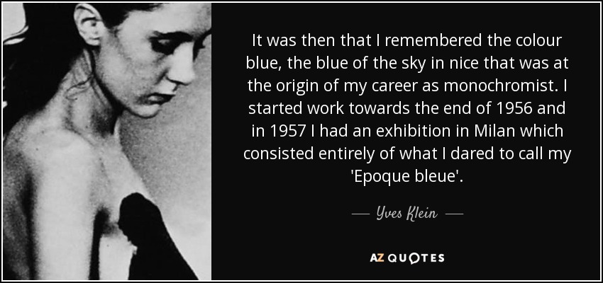 It was then that I remembered the colour blue, the blue of the sky in nice that was at the origin of my career as monochromist. I started work towards the end of 1956 and in 1957 I had an exhibition in Milan which consisted entirely of what I dared to call my 'Epoque bleue'. - Yves Klein