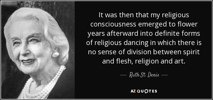 It was then that my religious consciousness emerged to flower years afterward into definite forms of religious dancing in which there is no sense of division between spirit and flesh, religion and art. - Ruth St. Denis