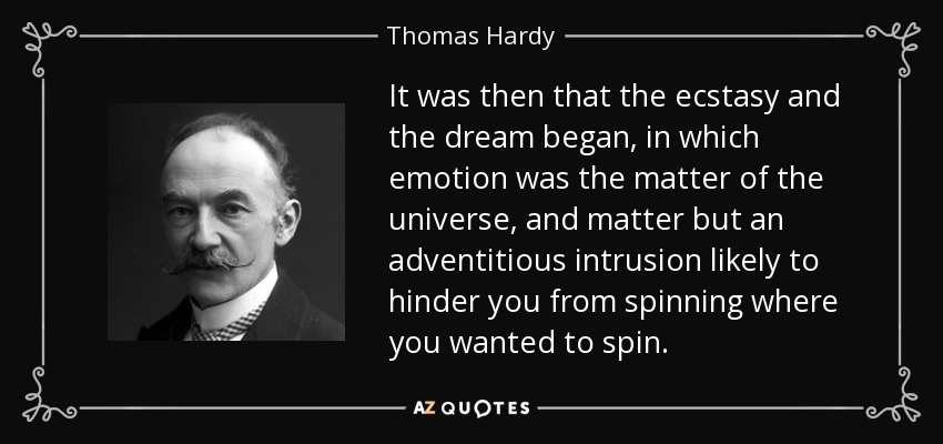 It was then that the ecstasy and the dream began, in which emotion was the matter of the universe, and matter but an adventitious intrusion likely to hinder you from spinning where you wanted to spin. - Thomas Hardy