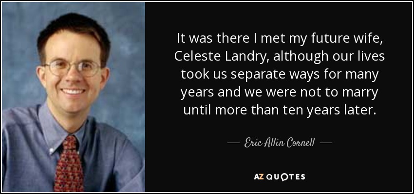 It was there I met my future wife, Celeste Landry, although our lives took us separate ways for many years and we were not to marry until more than ten years later. - Eric Allin Cornell