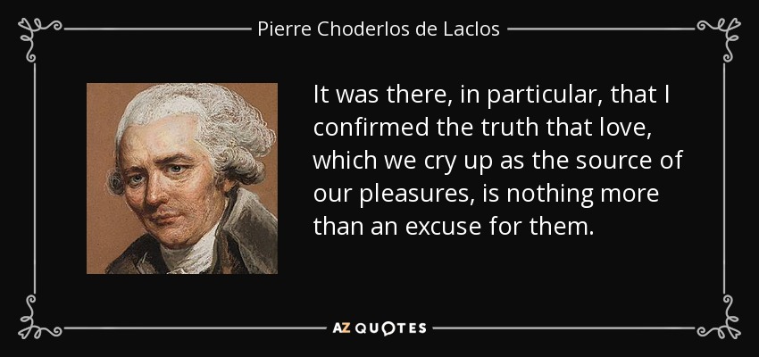 It was there, in particular, that I confirmed the truth that love, which we cry up as the source of our pleasures, is nothing more than an excuse for them. - Pierre Choderlos de Laclos