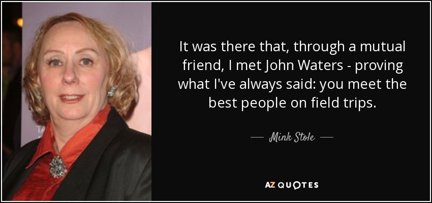 It was there that, through a mutual friend, I met John Waters - proving what I've always said: you meet the best people on field trips. - Mink Stole