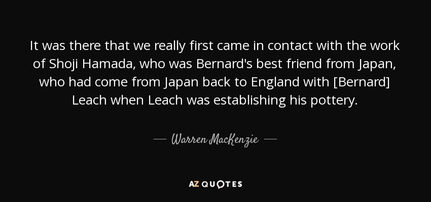 It was there that we really first came in contact with the work of Shoji Hamada, who was Bernard's best friend from Japan, who had come from Japan back to England with [Bernard] Leach when Leach was establishing his pottery. - Warren MacKenzie