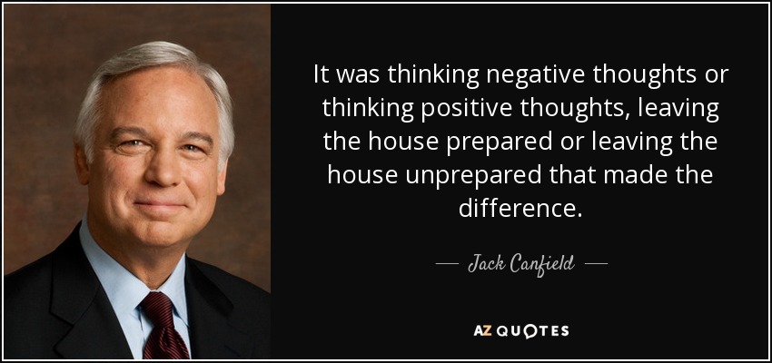 It was thinking negative thoughts or thinking positive thoughts, leaving the house prepared or leaving the house unprepared that made the difference. - Jack Canfield