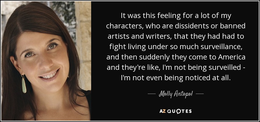 It was this feeling for a lot of my characters, who are dissidents or banned artists and writers, that they had had to fight living under so much surveillance, and then suddenly they come to America and they're like, I'm not being surveilled - I'm not even being noticed at all. - Molly Antopol