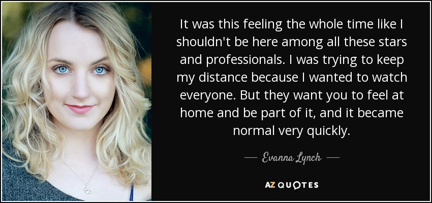 It was this feeling the whole time like I shouldn't be here among all these stars and professionals. I was trying to keep my distance because I wanted to watch everyone. But they want you to feel at home and be part of it, and it became normal very quickly. - Evanna Lynch