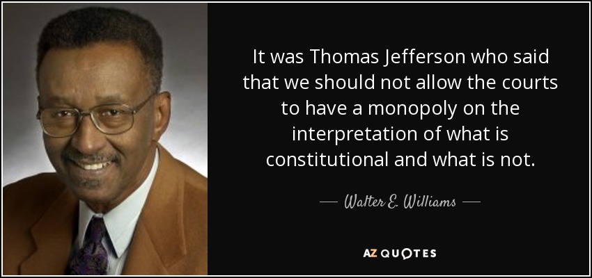 It was Thomas Jefferson who said that we should not allow the courts to have a monopoly on the interpretation of what is constitutional and what is not. - Walter E. Williams