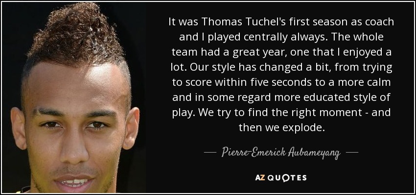 It was Thomas Tuchel's first season as coach and I played centrally always. The whole team had a great year, one that I enjoyed a lot. Our style has changed a bit, from trying to score within five seconds to a more calm and in some regard more educated style of play. We try to find the right moment - and then we explode. - Pierre-Emerick Aubameyang