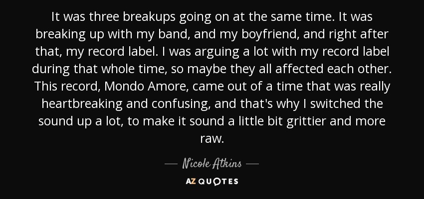 It was three breakups going on at the same time. It was breaking up with my band, and my boyfriend, and right after that, my record label. I was arguing a lot with my record label during that whole time, so maybe they all affected each other. This record, Mondo Amore, came out of a time that was really heartbreaking and confusing, and that's why I switched the sound up a lot, to make it sound a little bit grittier and more raw. - Nicole Atkins