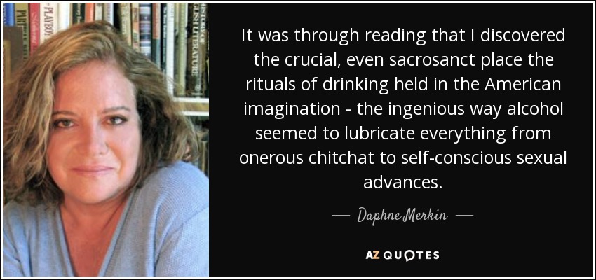 It was through reading that I discovered the crucial, even sacrosanct place the rituals of drinking held in the American imagination - the ingenious way alcohol seemed to lubricate everything from onerous chitchat to self-conscious sexual advances. - Daphne Merkin