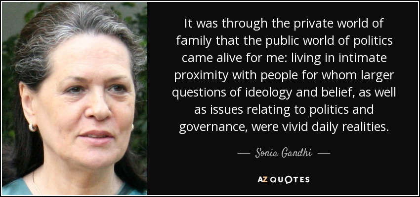 It was through the private world of family that the public world of politics came alive for me: living in intimate proximity with people for whom larger questions of ideology and belief, as well as issues relating to politics and governance, were vivid daily realities. - Sonia Gandhi