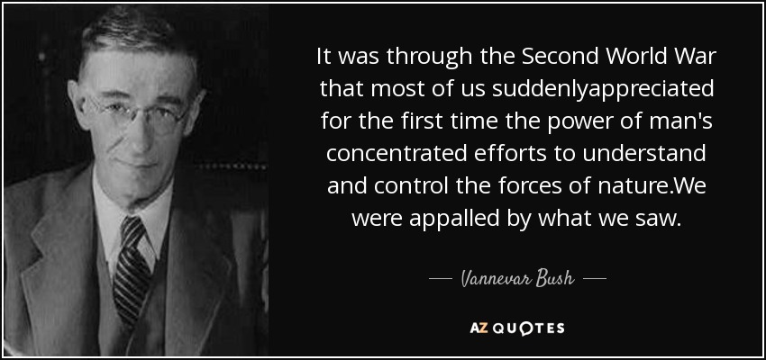 It was through the Second World War that most of us suddenlyappreciated for the first time the power of man's concentrated efforts to understand and control the forces of nature.We were appalled by what we saw. - Vannevar Bush