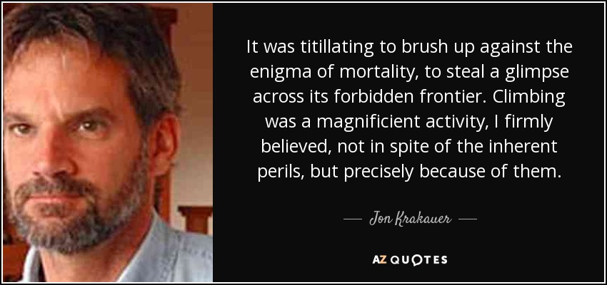 It was titillating to brush up against the enigma of mortality, to steal a glimpse across its forbidden frontier. Climbing was a magnificient activity, I firmly believed, not in spite of the inherent perils, but precisely because of them. - Jon Krakauer