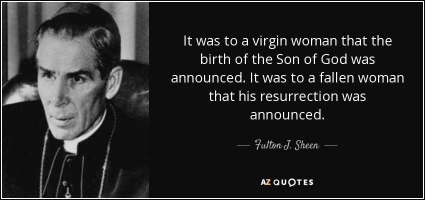 It was to a virgin woman that the birth of the Son of God was announced. It was to a fallen woman that his resurrection was announced. - Fulton J. Sheen