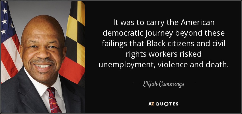 It was to carry the American democratic journey beyond these failings that Black citizens and civil rights workers risked unemployment, violence and death. - Elijah Cummings