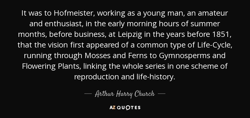 It was to Hofmeister, working as a young man, an amateur and enthusiast, in the early morning hours of summer months, before business, at Leipzig in the years before 1851, that the vision first appeared of a common type of Life-Cycle, running through Mosses and Ferns to Gymnosperms and Flowering Plants, linking the whole series in one scheme of reproduction and life-history. - Arthur Harry Church