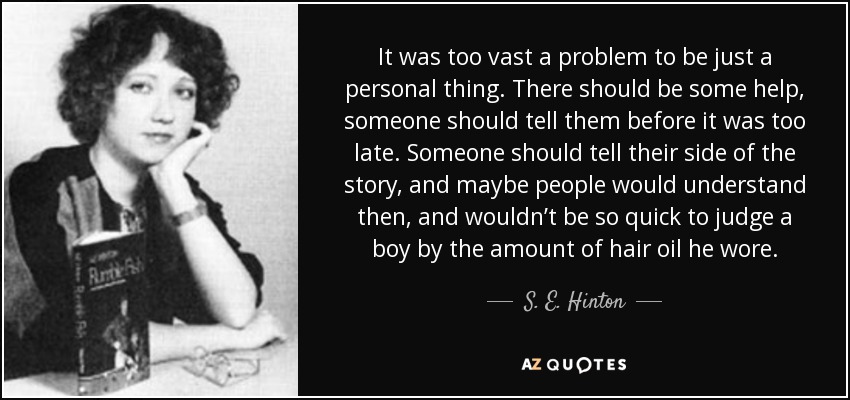 It was too vast a problem to be just a personal thing. There should be some help, someone should tell them before it was too late. Someone should tell their side of the story, and maybe people would understand then, and wouldn’t be so quick to judge a boy by the amount of hair oil he wore. - S. E. Hinton