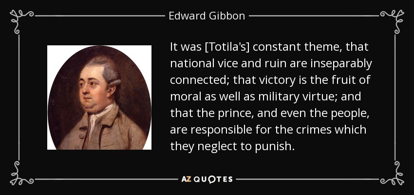 It was [Totila's] constant theme, that national vice and ruin are inseparably connected; that victory is the fruit of moral as well as military virtue; and that the prince, and even the people, are responsible for the crimes which they neglect to punish. - Edward Gibbon