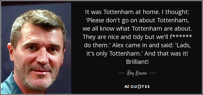 It was Tottenham at home. I thought: 'Please don't go on about Tottenham, we all know what Tottenham are about. They are nice and tidy but we'll f****** do them.' Alex came in and said: 'Lads, it's only Tottenham.' And that was it! Brilliant! - Roy Keane