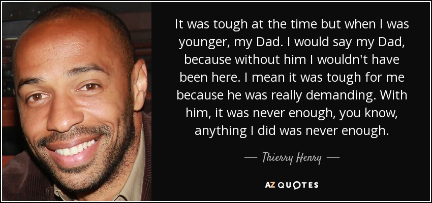 It was tough at the time but when I was younger, my Dad. I would say my Dad, because without him I wouldn't have been here. I mean it was tough for me because he was really demanding. With him, it was never enough, you know, anything I did was never enough. - Thierry Henry