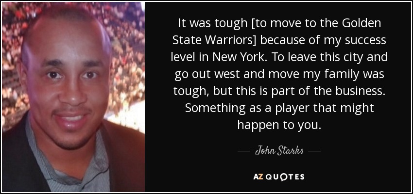 It was tough [to move to the Golden State Warriors] because of my success level in New York. To leave this city and go out west and move my family was tough, but this is part of the business. Something as a player that might happen to you. - John Starks