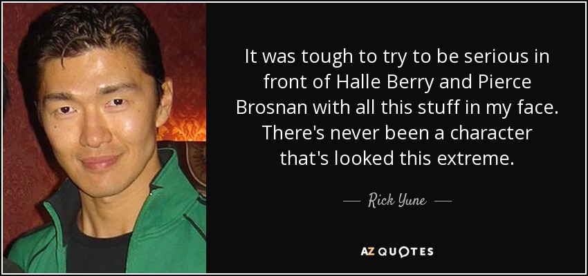 It was tough to try to be serious in front of Halle Berry and Pierce Brosnan with all this stuff in my face. There's never been a character that's looked this extreme. - Rick Yune