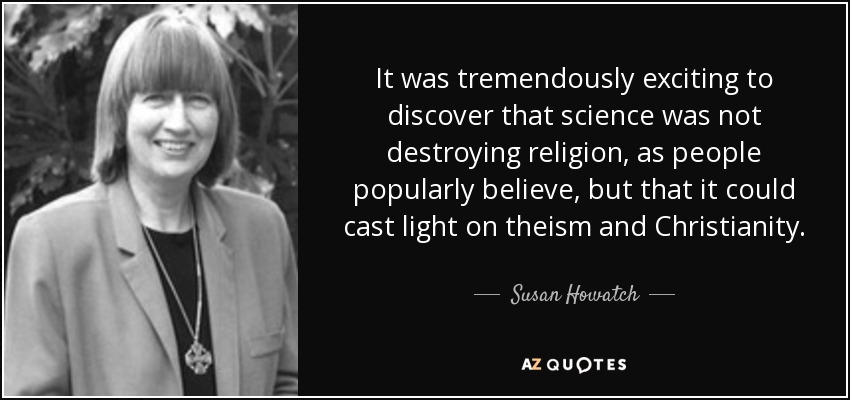 It was tremendously exciting to discover that science was not destroying religion, as people popularly believe, but that it could cast light on theism and Christianity. - Susan Howatch