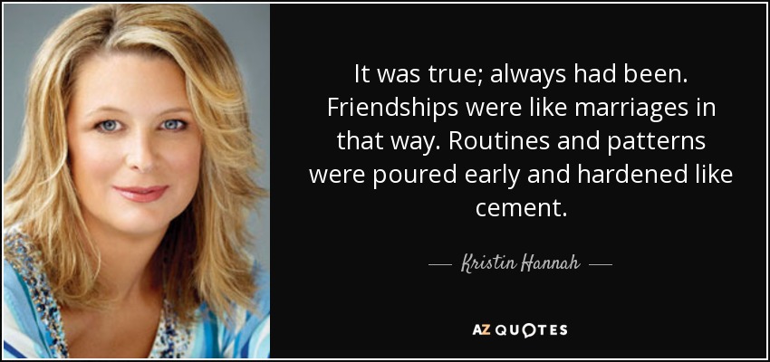 It was true; always had been. Friendships were like marriages in that way. Routines and patterns were poured early and hardened like cement. - Kristin Hannah