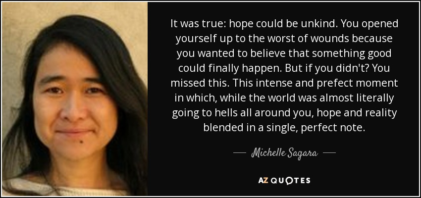 It was true: hope could be unkind. You opened yourself up to the worst of wounds because you wanted to believe that something good could finally happen. But if you didn't? You missed this. This intense and prefect moment in which, while the world was almost literally going to hells all around you, hope and reality blended in a single, perfect note. - Michelle Sagara
