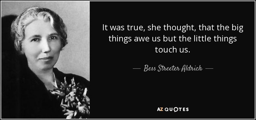 It was true, she thought, that the big things awe us but the little things touch us. - Bess Streeter Aldrich