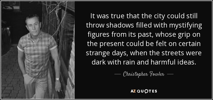 It was true that the city could still throw shadows filled with mystifying figures from its past, whose grip on the present could be felt on certain strange days, when the streets were dark with rain and harmful ideas. - Christopher Fowler