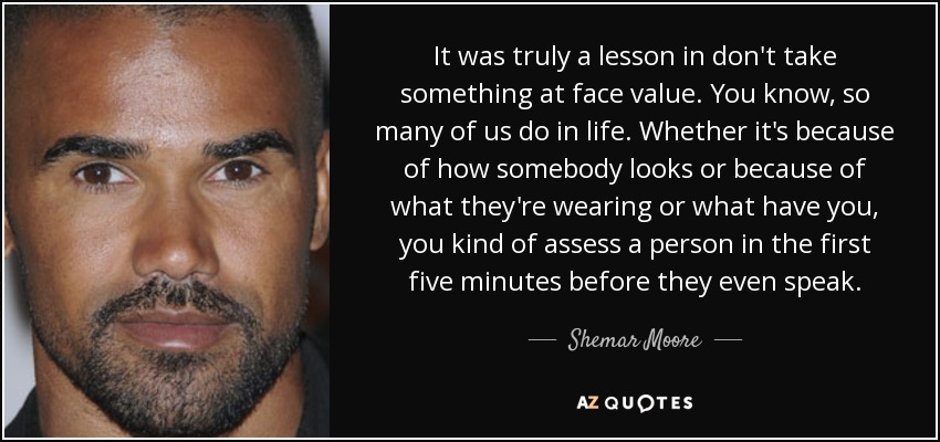 It was truly a lesson in don't take something at face value. You know, so many of us do in life. Whether it's because of how somebody looks or because of what they're wearing or what have you, you kind of assess a person in the first five minutes before they even speak. - Shemar Moore