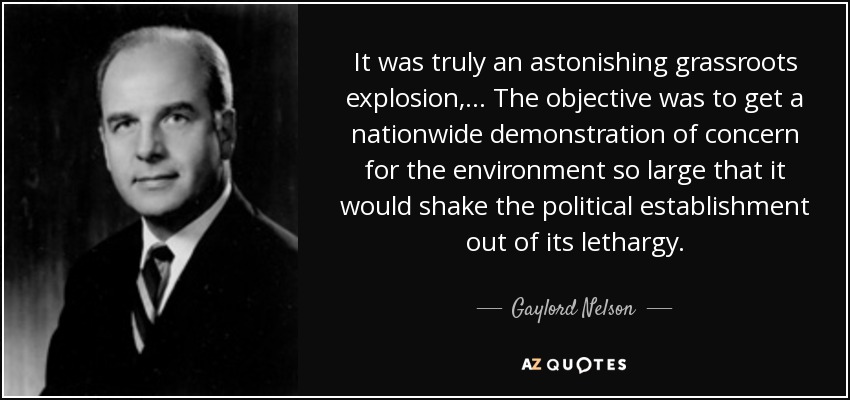 It was truly an astonishing grassroots explosion, ... The objective was to get a nationwide demonstration of concern for the environment so large that it would shake the political establishment out of its lethargy. - Gaylord Nelson