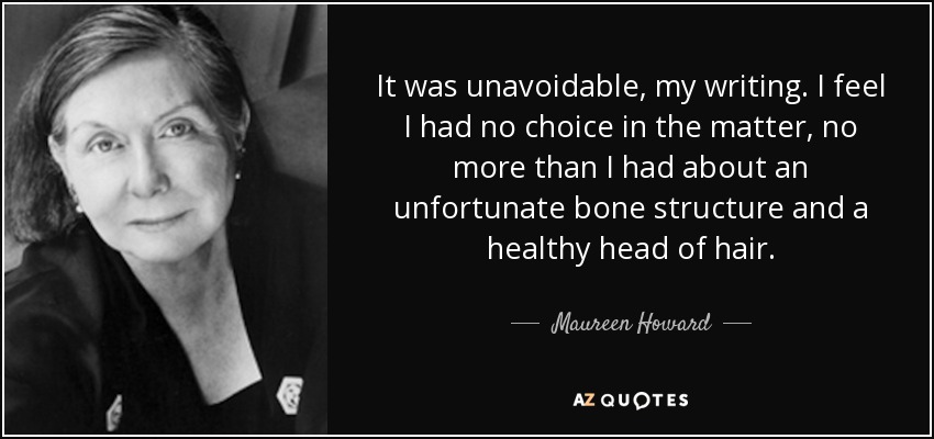 It was unavoidable, my writing. I feel I had no choice in the matter, no more than I had about an unfortunate bone structure and a healthy head of hair. - Maureen Howard