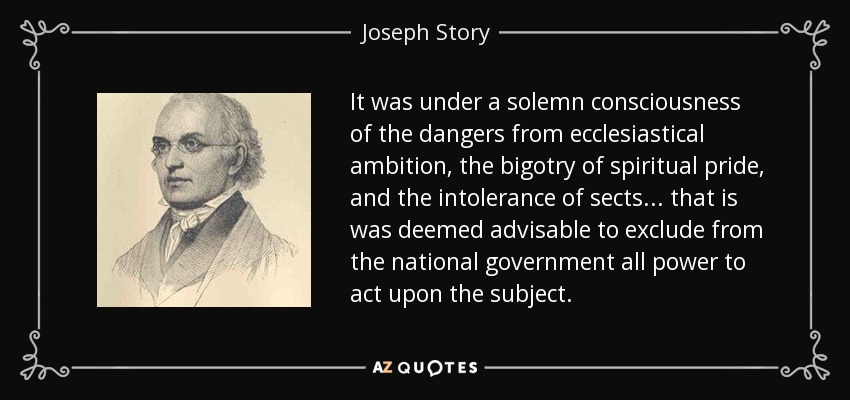 It was under a solemn consciousness of the dangers from ecclesiastical ambition, the bigotry of spiritual pride, and the intolerance of sects... that is was deemed advisable to exclude from the national government all power to act upon the subject. - Joseph Story