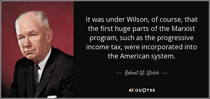 It was under Wilson, of course, that the first huge parts of the Marxist program, such as the progressive income tax, were incorporated into the American system. - Robert W. Welch, Jr.