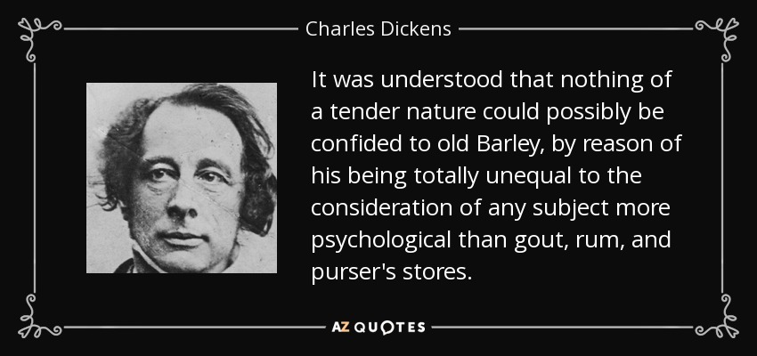 It was understood that nothing of a tender nature could possibly be confided to old Barley, by reason of his being totally unequal to the consideration of any subject more psychological than gout, rum, and purser's stores. - Charles Dickens