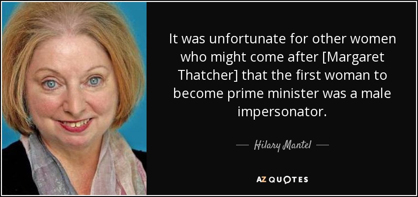 It was unfortunate for other women who might come after [Margaret Thatcher] that the first woman to become prime minister was a male impersonator. - Hilary Mantel