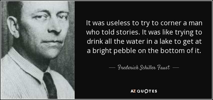 It was useless to try to corner a man who told stories. It was like trying to drink all the water in a lake to get at a bright pebble on the bottom of it. - Frederick Schiller Faust