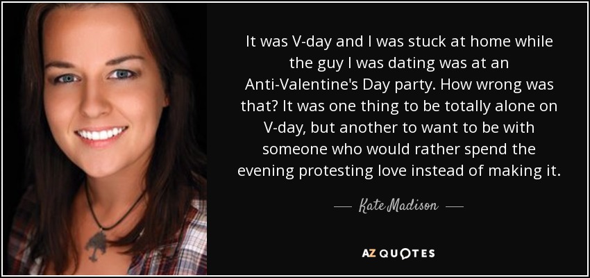 It was V-day and I was stuck at home while the guy I was dating was at an Anti-Valentine's Day party. How wrong was that? It was one thing to be totally alone on V-day, but another to want to be with someone who would rather spend the evening protesting love instead of making it. - Kate Madison