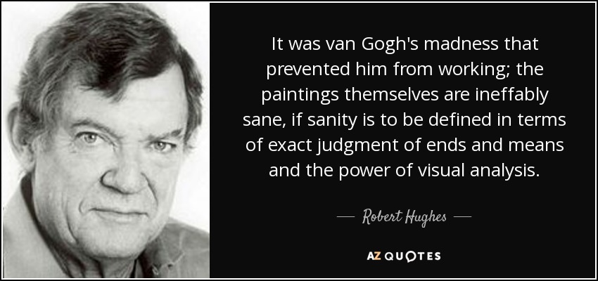 It was van Gogh's madness that prevented him from working; the paintings themselves are ineffably sane, if sanity is to be defined in terms of exact judgment of ends and means and the power of visual analysis. - Robert Hughes