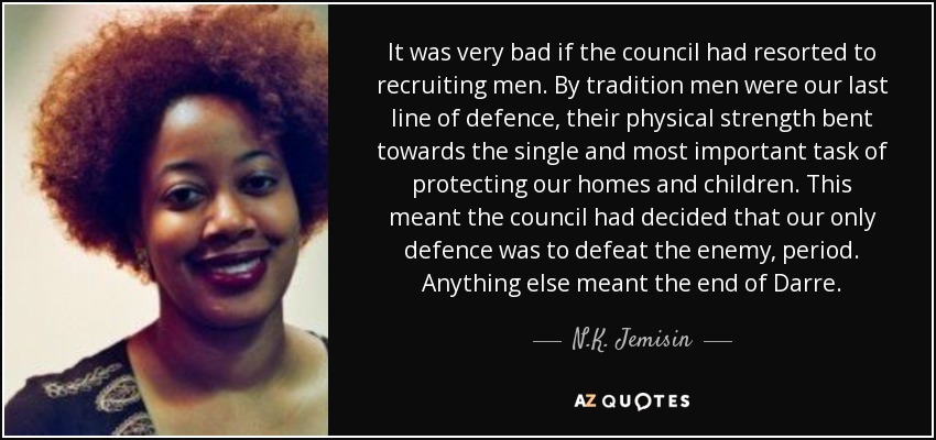 It was very bad if the council had resorted to recruiting men. By tradition men were our last line of defence, their physical strength bent towards the single and most important task of protecting our homes and children. This meant the council had decided that our only defence was to defeat the enemy, period. Anything else meant the end of Darre. - N.K. Jemisin