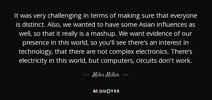 It was very challenging in terms of making sure that everyone is distinct. Also, we wanted to have some Asian influences as well, so that it really is a mashup. We want evidence of our presence in this world, so you'll see there's an interest in technology, that there are not complex electronics. There's electricity in this world, but computers, circuits don't work. - Miles Millar