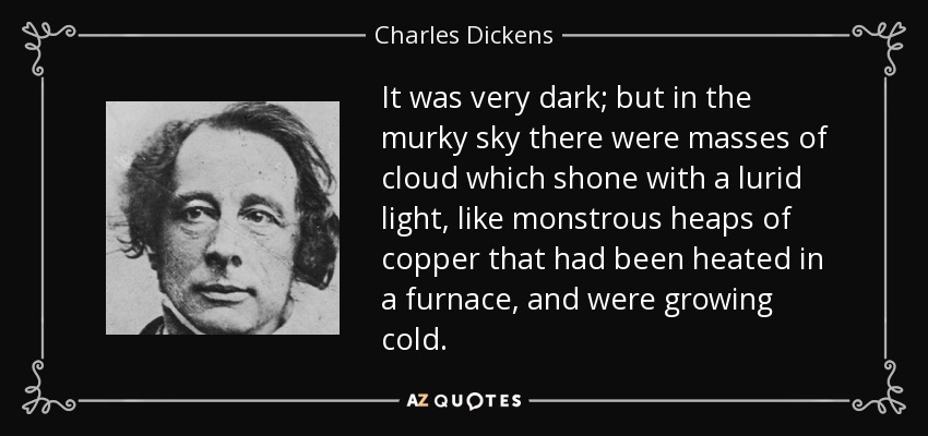 It was very dark; but in the murky sky there were masses of cloud which shone with a lurid light, like monstrous heaps of copper that had been heated in a furnace, and were growing cold. - Charles Dickens