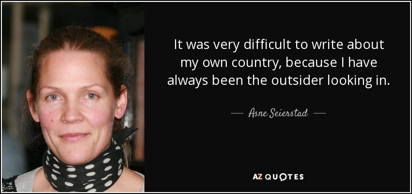 It was very difficult to write about my own country, because I have always been the outsider looking in. - Asne Seierstad