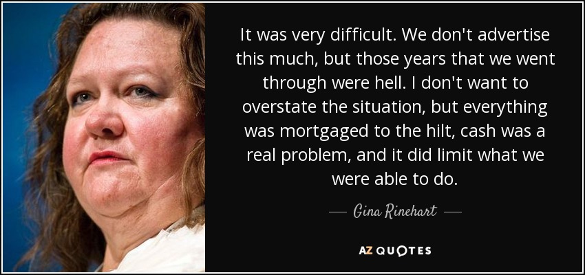 It was very difficult. We don't advertise this much, but those years that we went through were hell. I don't want to overstate the situation, but everything was mortgaged to the hilt, cash was a real problem, and it did limit what we were able to do. - Gina Rinehart