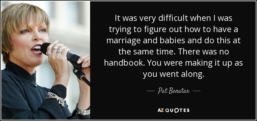 It was very difficult when I was trying to figure out how to have a marriage and babies and do this at the same time. There was no handbook. You were making it up as you went along. - Pat Benatar